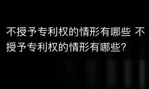 不授予专利权的情形有哪些 不授予专利权的情形有哪些?