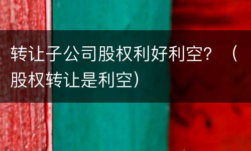 转让子公司股权利好利空？（股权转让是利空）