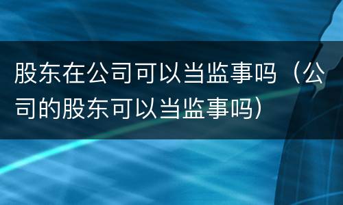 股东在公司可以当监事吗（公司的股东可以当监事吗）