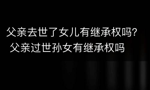 父亲去世了女儿有继承权吗？ 父亲过世孙女有继承权吗