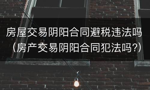 房屋交易阴阳合同避税违法吗（房产交易阴阳合同犯法吗?）