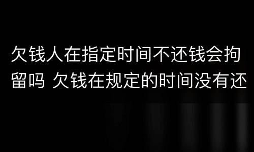 欠钱人在指定时间不还钱会拘留吗 欠钱在规定的时间没有还清怎么办