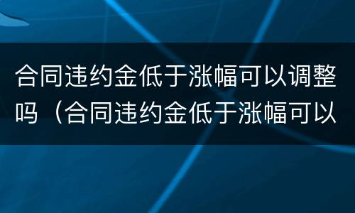 合同违约金低于涨幅可以调整吗（合同违约金低于涨幅可以调整吗为什么）