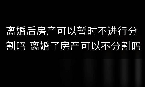 离婚后房产可以暂时不进行分割吗 离婚了房产可以不分割吗