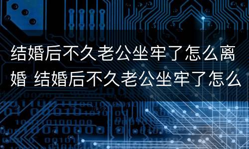 结婚后不久老公坐牢了怎么离婚 结婚后不久老公坐牢了怎么离婚呀