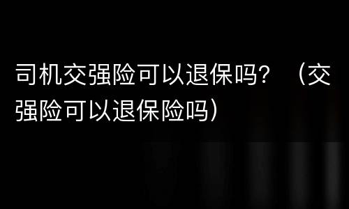 司机交强险可以退保吗？（交强险可以退保险吗）