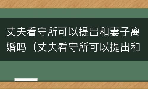 丈夫看守所可以提出和妻子离婚吗（丈夫看守所可以提出和妻子离婚吗视频）
