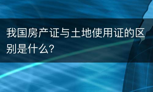 我国房产证与土地使用证的区别是什么？