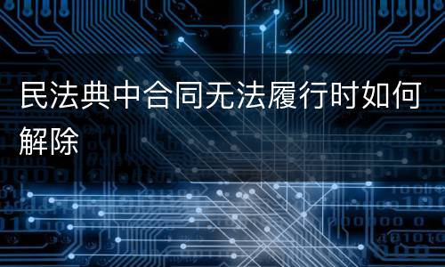 民法典中合同无法履行时如何解除
