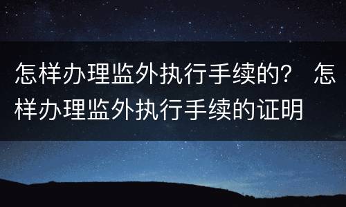 怎样办理监外执行手续的？ 怎样办理监外执行手续的证明