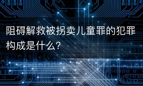 阻碍解救被拐卖儿童罪的犯罪构成是什么？