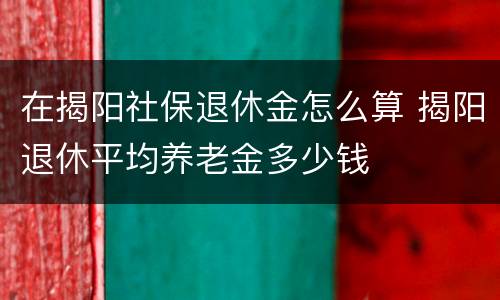 在揭阳社保退休金怎么算 揭阳退休平均养老金多少钱