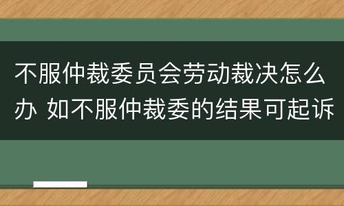 不服仲裁委员会劳动裁决怎么办 如不服仲裁委的结果可起诉吗