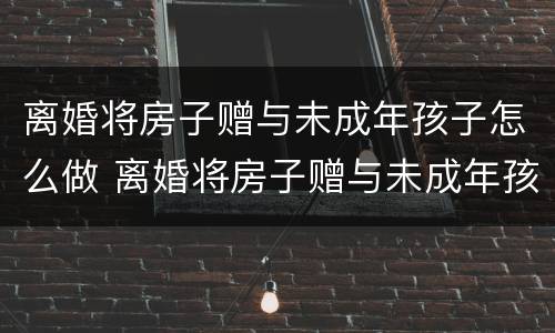 离婚将房子赠与未成年孩子怎么做 离婚将房子赠与未成年孩子怎么做手续