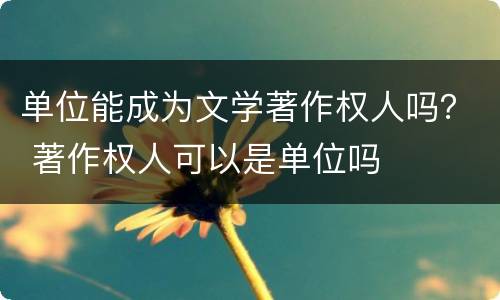 单位能成为文学著作权人吗？ 著作权人可以是单位吗