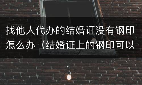 找他人代办的结婚证没有钢印怎么办（结婚证上的钢印可以伪造吗）