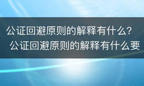 公证回避原则的解释有什么？ 公证回避原则的解释有什么要求