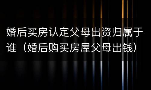 婚后买房认定父母出资归属于谁（婚后购买房屋父母出钱）