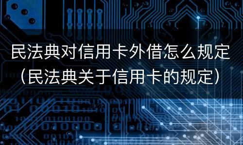 民法典对信用卡外借怎么规定（民法典关于信用卡的规定）