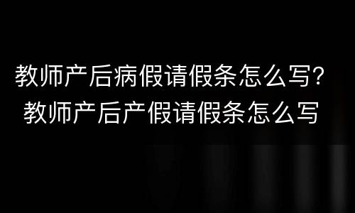 教师产后病假请假条怎么写？ 教师产后产假请假条怎么写