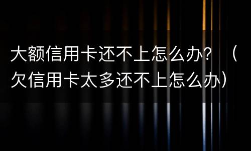 大额信用卡还不上怎么办？（欠信用卡太多还不上怎么办）