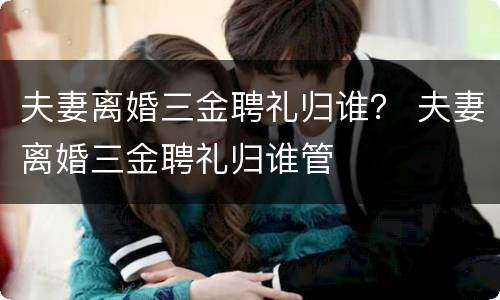 夫妻离婚三金聘礼归谁？ 夫妻离婚三金聘礼归谁管