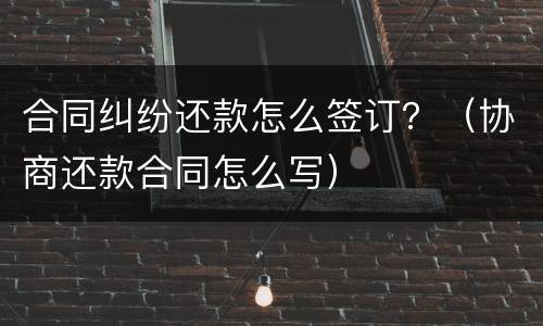 合同纠纷还款怎么签订？（协商还款合同怎么写）