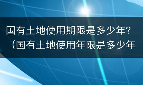国有土地使用期限是多少年？（国有土地使用年限是多少年）