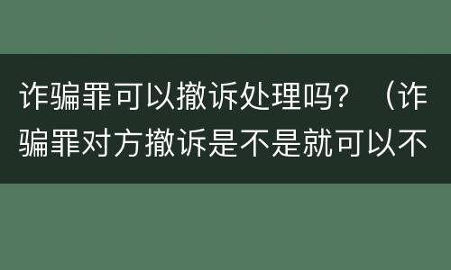 诈骗罪可以撤诉处理吗？（诈骗罪对方撤诉是不是就可以不判刑）