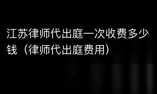 江苏律师代出庭一次收费多少钱（律师代出庭费用）