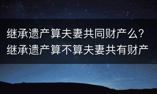 继承遗产算夫妻共同财产么? 继承遗产算不算夫妻共有财产