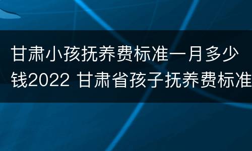 甘肃小孩抚养费标准一月多少钱2022 甘肃省孩子抚养费标准