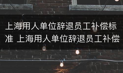 上海用人单位辞退员工补偿标准 上海用人单位辞退员工补偿标准最新