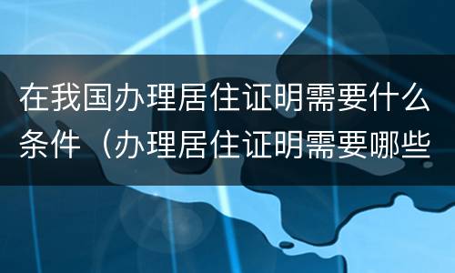 在我国办理居住证明需要什么条件（办理居住证明需要哪些材料）