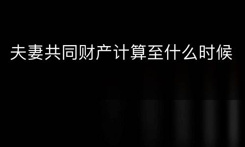 夫妻共同财产计算至什么时候