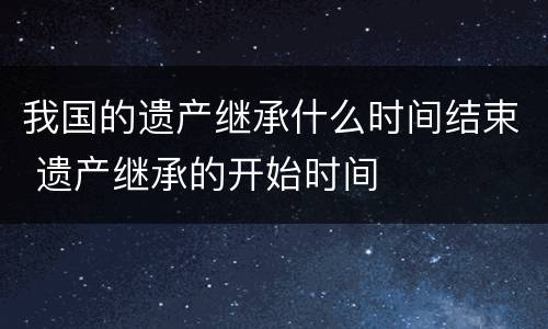 我国的遗产继承什么时间结束 遗产继承的开始时间
