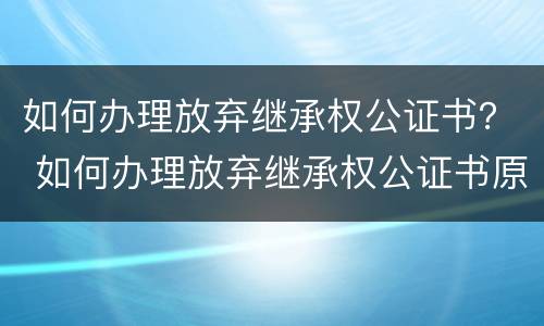 如何办理放弃继承权公证书？ 如何办理放弃继承权公证书原件