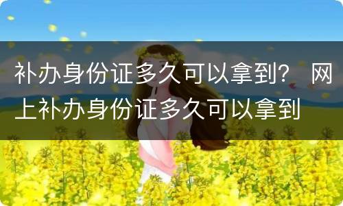 补办身份证多久可以拿到？ 网上补办身份证多久可以拿到