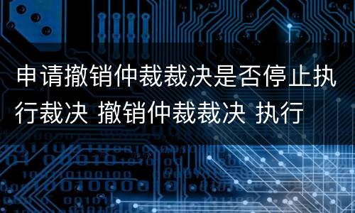 申请撤销仲裁裁决是否停止执行裁决 撤销仲裁裁决 执行
