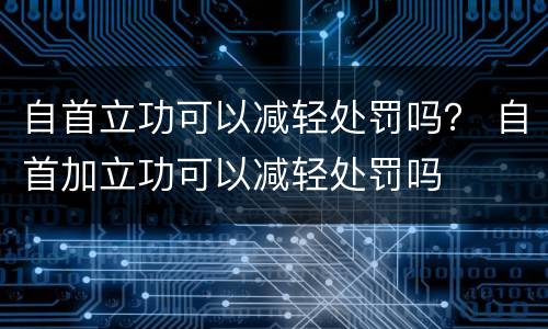 自首立功可以减轻处罚吗？ 自首加立功可以减轻处罚吗