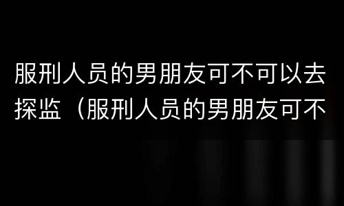 服刑人员的男朋友可不可以去探监（服刑人员的男朋友可不可以去探监呢）