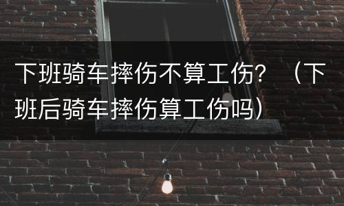 下班骑车摔伤不算工伤？（下班后骑车摔伤算工伤吗）