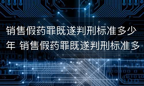销售假药罪既遂判刑标准多少年 销售假药罪既遂判刑标准多少年有效