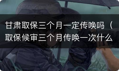 甘肃取保三个月一定传唤吗（取保候审三个月传唤一次什么意思）