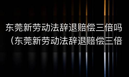 东莞新劳动法辞退赔偿三倍吗（东莞新劳动法辞退赔偿三倍吗多少钱）