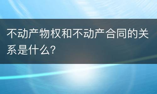 不动产物权和不动产合同的关系是什么？