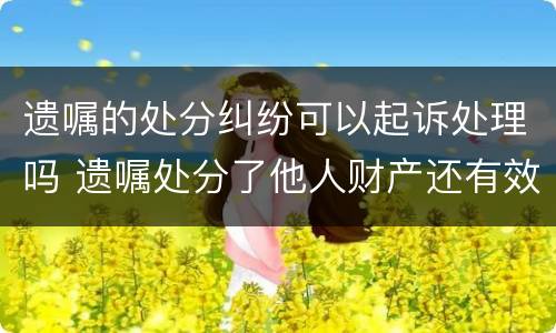 遗嘱的处分纠纷可以起诉处理吗 遗嘱处分了他人财产还有效吗