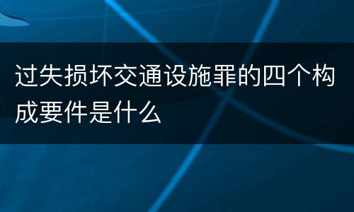 过失损坏交通设施罪的四个构成要件是什么