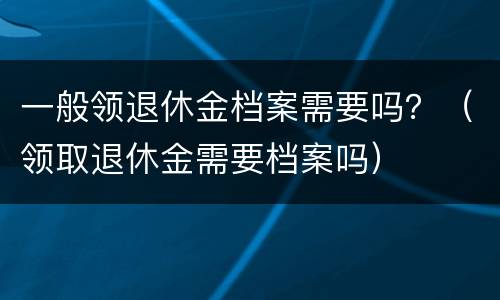 一般领退休金档案需要吗？（领取退休金需要档案吗）