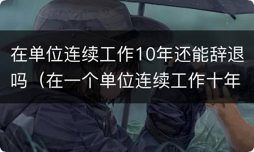 在单位连续工作10年还能辞退吗（在一个单位连续工作十年了被辞退）
